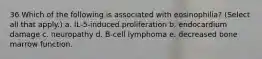 36 Which of the following is associated with eosinophilia? (Select all that apply.) a. IL-5-induced proliferation b. endocardium damage c. neuropathy d. B-cell lymphoma e. decreased bone marrow function.