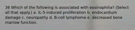 36 Which of the following is associated with eosinophilia? (Select all that apply.) a. IL-5-induced proliferation b. endocardium damage c. neuropathy d. B-cell lymphoma e. decreased bone marrow function.