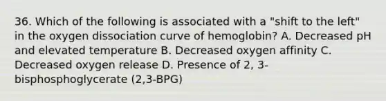 36. Which of the following is associated with a "shift to the left" in the oxygen dissociation curve of hemoglobin? A. Decreased pH and elevated temperature B. Decreased oxygen affinity C. Decreased oxygen release D. Presence of 2, 3-bisphosphoglycerate (2,3-BPG)