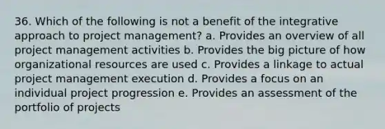 36. Which of the following is not a benefit of the integrative approach to project management? a. Provides an overview of all project management activities b. Provides the big picture of how organizational resources are used c. Provides a linkage to actual project management execution d. Provides a focus on an individual project progression e. Provides an assessment of the portfolio of projects