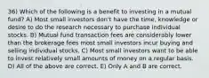 36) Which of the following is a benefit to investing in a mutual fund? A) Most small investors don't have the time, knowledge or desire to do the research necessary to purchase individual stocks. B) Mutual fund transaction fees are considerably lower than the brokerage fees most small investors incur buying and selling individual stocks. C) Most small investors want to be able to invest relatively small amounts of money on a regular basis. D) All of the above are correct. E) Only A and B are correct.