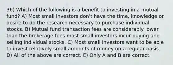 36) Which of the following is a benefit to investing in a mutual fund? A) Most small investors don't have the time, knowledge or desire to do the research necessary to purchase individual stocks. B) Mutual fund transaction fees are considerably lower than the brokerage fees most small investors incur buying and selling individual stocks. C) Most small investors want to be able to invest relatively small amounts of money on a regular basis. D) All of the above are correct. E) Only A and B are correct.