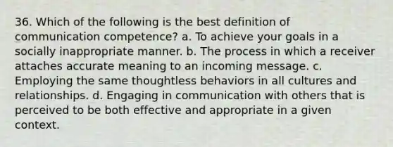 36. Which of the following is the best definition of communication competence? a. To achieve your goals in a socially inappropriate manner. b. The process in which a receiver attaches accurate meaning to an incoming message. c. Employing the same thoughtless behaviors in all cultures and relationships. d. Engaging in communication with others that is perceived to be both effective and appropriate in a given context.