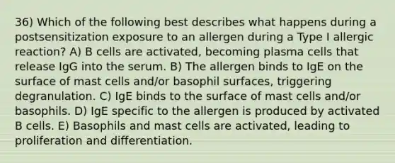 36) Which of the following best describes what happens during a postsensitization exposure to an allergen during a Type I allergic reaction? A) B cells are activated, becoming plasma cells that release IgG into the serum. B) The allergen binds to IgE on the surface of mast cells and/or basophil surfaces, triggering degranulation. C) IgE binds to the surface of mast cells and/or basophils. D) IgE specific to the allergen is produced by activated B cells. E) Basophils and mast cells are activated, leading to proliferation and differentiation.