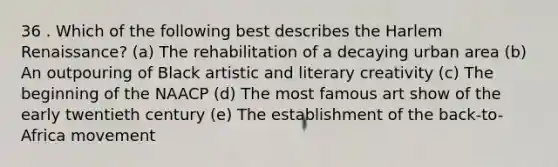 36 . Which of the following best describes the Harlem Renaissance? (a) The rehabilitation of a decaying urban area (b) An outpouring of Black artistic and literary creativity (c) The beginning of the NAACP (d) The most famous art show of the early twentieth century (e) The establishment of the back-to-Africa movement