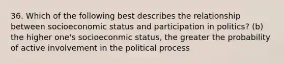 36. Which of the following best describes the relationship between socioeconomic status and participation in politics? (b) the higher one's socioeconmic status, the greater the probability of active involvement in the political process