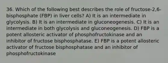 36. Which of the following best describes the role of fructose-2,6-bisphosphate (FBP) in liver cells? A) It is an intermediate in glycolysis. B) It is an intermediate in gluconeogenesis. C) It is an intermediate in both glycolysis and gluconeogenesis. D) FBP is a potent allosteric activator of phosphofructokinase and an inhibitor of fructose bisphosphatase. E) FBP is a potent allosteric activator of fructose bisphosphatase and an inhibitor of phosphofructokinase