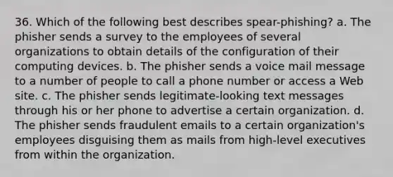 36. Which of the following best describes spear-phishing? a. The phisher sends a survey to the employees of several organizations to obtain details of the configuration of their computing devices. b. The phisher sends a voice mail message to a number of people to call a phone number or access a Web site. c. The phisher sends legitimate-looking text messages through his or her phone to advertise a certain organization. d. The phisher sends fraudulent emails to a certain organization's employees disguising them as mails from high-level executives from within the organization.