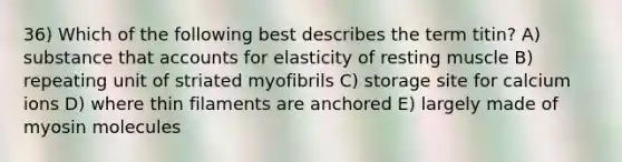 36) Which of the following best describes the term titin? A) substance that accounts for elasticity of resting muscle B) repeating unit of striated myofibrils C) storage site for calcium ions D) where thin filaments are anchored E) largely made of myosin molecules