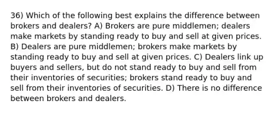 36) Which of the following best explains the difference between brokers and dealers? A) Brokers are pure middlemen; dealers make markets by standing ready to buy and sell at given prices. B) Dealers are pure middlemen; brokers make markets by standing ready to buy and sell at given prices. C) Dealers link up buyers and sellers, but do not stand ready to buy and sell from their inventories of securities; brokers stand ready to buy and sell from their inventories of securities. D) There is no difference between brokers and dealers.