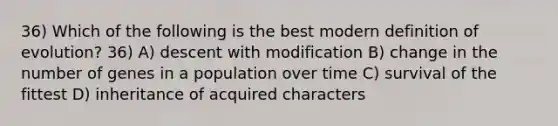 36) Which of the following is the best modern definition of evolution? 36) A) descent with modification B) change in the number of genes in a population over time C) survival of the fittest D) inheritance of acquired characters