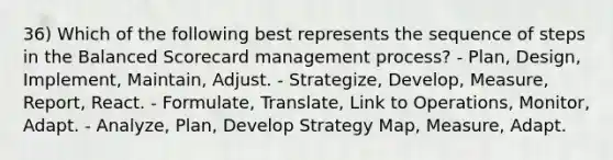 36) Which of the following best represents the sequence of steps in the Balanced Scorecard management process? - Plan, Design, Implement, Maintain, Adjust. - Strategize, Develop, Measure, Report, React. - Formulate, Translate, Link to Operations, Monitor, Adapt. - Analyze, Plan, Develop Strategy Map, Measure, Adapt.