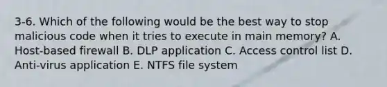 3-6. Which of the following would be the best way to stop malicious code when it tries to execute in main memory? A. Host-based firewall B. DLP application C. Access control list D. Anti-virus application E. NTFS file system