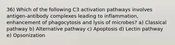 36) Which of the following C3 activation pathways involves antigen-antibody complexes leading to inflammation, enhancement of phagocytosis and lysis of microbes? a) Classical pathway b) Alternative pathway c) Apoptosis d) Lectin pathway e) Opsonization