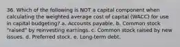 36. Which of the following is NOT a capital component when calculating the weighted average cost of capital (WACC) for use in capital budgeting? a. Accounts payable. b. Common stock "raised" by reinvesting earnings. c. Common stock raised by new issues. d. Preferred stock. e. Long-term debt.