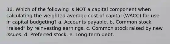 36. Which of the following is NOT a capital component when calculating the weighted average cost of capital (WACC) for use in capital budgeting? a. Accounts payable. b. Common stock "raised" by reinvesting earnings. c. Common stock raised by new issues. d. Preferred stock. e. Long-term debt.