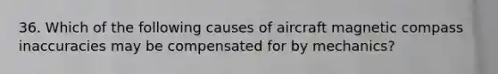 36. Which of the following causes of aircraft magnetic compass inaccuracies may be compensated for by mechanics?