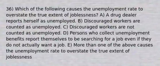 36) Which of the following causes the unemployment rate to overstate the true extent of joblessness? A) A drug dealer reports herself as unemployed. B) Discouraged workers are counted as unemployed. C) Discouraged workers are not counted as unemployed. D) Persons who collect unemployment benefits report themselves to be searching for a job even if they do not actually want a job. E) More than one of the above causes the unemployment rate to overstate the true extent of joblessness