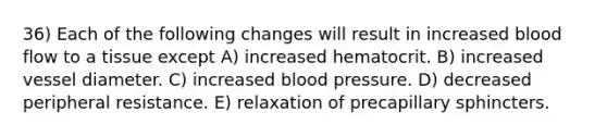 36) Each of the following changes will result in increased blood flow to a tissue except A) increased hematocrit. B) increased vessel diameter. C) increased <a href='https://www.questionai.com/knowledge/kD0HacyPBr-blood-pressure' class='anchor-knowledge'>blood pressure</a>. D) decreased peripheral resistance. E) relaxation of precapillary sphincters.