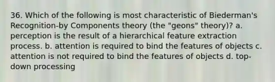 36. Which of the following is most characteristic of Biederman's Recognition-by Components theory (the "geons" theory)? a. perception is the result of a hierarchical feature extraction process. b. attention is required to bind the features of objects c. attention is not required to bind the features of objects d. top-down processing