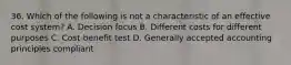 36. Which of the following is not a characteristic of an effective cost system? A. Decision focus B. Different costs for different purposes C. Cost-benefit test D. Generally accepted accounting principles compliant