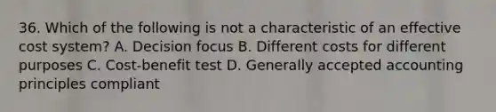 36. Which of the following is not a characteristic of an effective cost system? A. Decision focus B. Different costs for different purposes C. Cost-benefit test D. Generally accepted accounting principles compliant