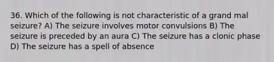 36. Which of the following is not characteristic of a grand mal seizure? A) The seizure involves motor convulsions B) The seizure is preceded by an aura C) The seizure has a clonic phase D) The seizure has a spell of absence