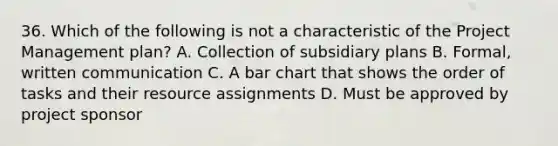 36. Which of the following is not a characteristic of the Project Management plan? A. Collection of subsidiary plans B. Formal, written communication C. A bar chart that shows the order of tasks and their resource assignments D. Must be approved by project sponsor