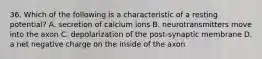 36. Which of the following is a characteristic of a resting potential? A. secretion of calcium ions B. neurotransmitters move into the axon C. depolarization of the post-synaptic membrane D. a net negative charge on the inside of the axon