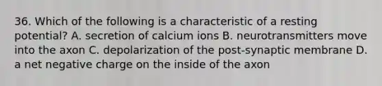 36. Which of the following is a characteristic of a resting potential? A. secretion of calcium ions B. neurotransmitters move into the axon C. depolarization of the post-synaptic membrane D. a net negative charge on the inside of the axon