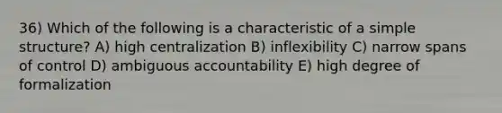 36) Which of the following is a characteristic of a simple structure? A) high centralization B) inflexibility C) narrow spans of control D) ambiguous accountability E) high degree of formalization