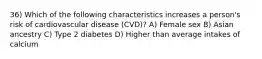 36) Which of the following characteristics increases a person's risk of cardiovascular disease (CVD)? A) Female sex B) Asian ancestry C) Type 2 diabetes D) Higher than average intakes of calcium