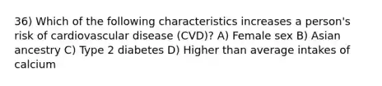 36) Which of the following characteristics increases a person's risk of cardiovascular disease (CVD)? A) Female sex B) Asian ancestry C) Type 2 diabetes D) Higher than average intakes of calcium