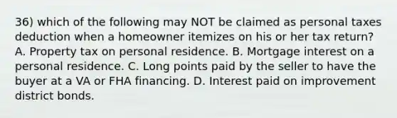 36) which of the following may NOT be claimed as personal taxes deduction when a homeowner itemizes on his or her tax return? A. Property tax on personal residence. B. Mortgage interest on a personal residence. C. Long points paid by the seller to have the buyer at a VA or FHA financing. D. Interest paid on improvement district bonds.