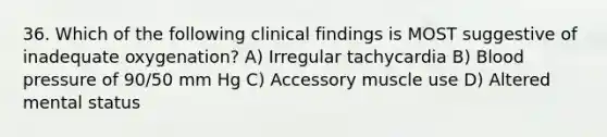 36. Which of the following clinical findings is MOST suggestive of inadequate oxygenation? A) Irregular tachycardia B) Blood pressure of 90/50 mm Hg C) Accessory muscle use D) Altered mental status