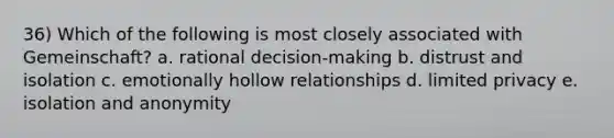 36) Which of the following is most closely associated with Gemeinschaft? a. rational decision-making b. distrust and isolation c. emotionally hollow relationships d. limited privacy e. isolation and anonymity