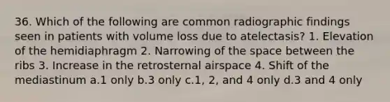 36. Which of the following are common radiographic findings seen in patients with volume loss due to atelectasis? 1. Elevation of the hemidiaphragm 2. Narrowing of the space between the ribs 3. Increase in the retrosternal airspace 4. Shift of the mediastinum a.1 only b.3 only c.1, 2, and 4 only d.3 and 4 only