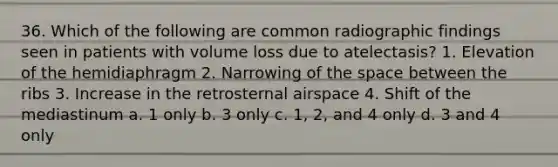 36. Which of the following are common radiographic findings seen in patients with volume loss due to atelectasis? 1. Elevation of the hemidiaphragm 2. Narrowing of the space between the ribs 3. Increase in the retrosternal airspace 4. Shift of the mediastinum a. 1 only b. 3 only c. 1, 2, and 4 only d. 3 and 4 only