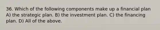 36. Which of the following components make up a financial plan A) the strategic plan. B) the investment plan. C) the financing plan. D) All of the above.