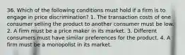 36. Which of the following conditions must hold if a firm is to engage in price discrimination? 1. The transaction costs of one consumer selling the product to another consumer must be low. 2. A firm must be a price maker in its market. 3. Different consumers must have similar preferences for the product. 4. A firm must be a monopolist in its market.