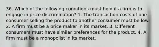 36. Which of the following conditions must hold if a firm is to engage in price discrimination? 1. The transaction costs of one consumer selling the product to another consumer must be low. 2. A firm must be a price maker in its market. 3. Different consumers must have similar preferences for the product. 4. A firm must be a monopolist in its market.