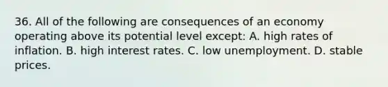 36. All of the following are consequences of an economy operating above its potential level except: A. high rates of inflation. B. high interest rates. C. low unemployment. D. stable prices.