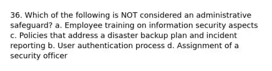 36. Which of the following is NOT considered an administrative safeguard? a. Employee training on information security aspects c. Policies that address a disaster backup plan and incident reporting b. User authentication process d. Assignment of a security officer