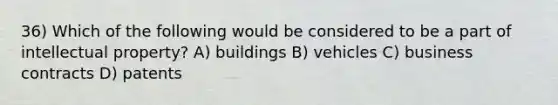 36) Which of the following would be considered to be a part of intellectual property? A) buildings B) vehicles C) business contracts D) patents