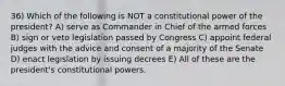 36) Which of the following is NOT a constitutional power of the president? A) serve as Commander in Chief of the armed forces B) sign or veto legislation passed by Congress C) appoint federal judges with the advice and consent of a majority of the Senate D) enact legislation by issuing decrees E) All of these are the president's constitutional powers.