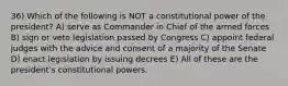 36) Which of the following is NOT a constitutional power of the president? A) serve as Commander in Chief of the armed forces B) sign or veto legislation passed by Congress C) appoint federal judges with the advice and consent of a majority of the Senate D) enact legislation by issuing decrees E) All of these are the presidentʹs constitutional powers.