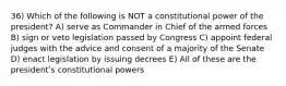 36) Which of the following is NOT a constitutional power of the president? A) serve as Commander in Chief of the armed forces B) sign or veto legislation passed by Congress C) appoint federal judges with the advice and consent of a majority of the Senate D) enact legislation by issuing decrees E) All of these are the presidentʹs constitutional powers