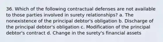 36. Which of the following contractual defenses are not available to those parties involved in surety relationships? a. The nonexistence of the principal debtor's obligation b. Discharge of the principal debtor's obligation c. Modification of the principal debtor's contract d. Change in the surety's financial assets