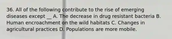 36. All of the following contribute to the rise of emerging diseases except __ A. The decrease in drug resistant bacteria B. Human encroachment on the wild habitats C. Changes in agricultural practices D. Populations are more mobile.