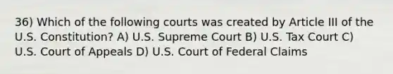 36) Which of the following courts was created by Article III of the U.S. Constitution? A) U.S. Supreme Court B) U.S. Tax Court C) U.S. Court of Appeals D) U.S. Court of Federal Claims